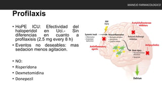 Profilaxis
• HoPE ICU: Efectividad del
haloperidol en Uci.- Sin
diferencias en cuanto a
profilaxisis (2.5 mg every 8 h)
• Eventos no deseables: mas
sedacion menos agitacion.
• NO:
• Risperidona
• Dexmetomidina
• Donepezil
MANEJO FARMACOLOGICO
 