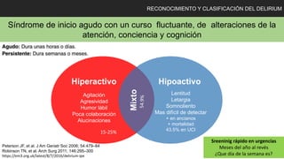 RECONOCIMIENTO Y CLASIFICACIÓN DEL DELIRIUM
Síndrome de inicio agudo con un curso fluctuante, de alteraciones de la
atención, conciencia y cognición
Hiperactivo Hipoactivo
Mixto
Agitación
Agresividad
Humor lábil
Poca colaboración
Alucinaciones
Lentitud
Letargia
Somnoliento
Mas difícil de detectar
+ en ancianos
+ mortalidad
43.5% en UCI
Sreeninig rápido en urgencias
Meses del año al revés
¿Que día de la semana es?
Peterson JF, et al. J Am Geriatr Soc 2006; 54:479–84
Robinson TN, et al. Arch Surg 2011; 146:295–300
https://em3.org.uk/latest/8/7/2016/delirium-ipe
15-25%
 