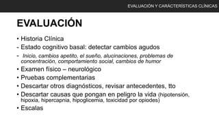 EVALUACIÓN Y CARÁCTERÍSTICAS CLÍNICAS
EVALUACIÓN
• Historia Clínica
- Estado cognitivo basal: detectar cambios agudos
- Inicio, cambios apetito, el sueño, alucinaciones, problemas de
concentración, comportamiento social, cambios de humor
• Examen físico – neurológico
• Pruebas complementarias
• Descartar otros diagnósticos, revisar antecedentes, tto
• Descartar causas que pongan en peligro la vida (hipotensión,
hipoxia, hipercapnia, hipoglicemia, toxicidad por opiodes)
• Escalas
 
