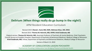 ACADEMY OF CONSULTATION-LIAISON PSYCHIATRY
Psychiatrists Providing Collaborative Care Bridging Physical and Mental Health
Delirium (When things really do go bump in the night!)
APM Resident Education Curriculum
Revised 2019: Cheryl L. Hurd, MD, FAPA, Mehreen Khan, MD, MHA
Revised 2013: Thomas W. Heinrich, MD, FAPM, Kristi Estabrook, MD
Original version: Thomas W. Heinrich, MD, Associate Professor of Psychiatry & Family Medicine, Chief, Psychiatric
Consult Service at Froedtert Hospital, Department of Psychiatry & Behavioral Medicine, Medical College of Wisconsin
Kristi Estabrook, MD, Fellow, Department of Psychiatry and Behavioral Medicine, Medical College of Wisconsin
Version of March 15, 2019
 