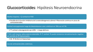 Glucocorticoides: Hipótesis Neuroendocrina
Adultos mayores: > [] cortisol en POD
• Perdida de la función inhibitoria de la esteroideogenesis adrenal Secreción continua en picos de
corticoesteroides.
Cortisol nonsuppression luego de dexametasona: asoc a delirium en 78% con inf TRI.
• ↑ cortisol o desregulación eje LHPA: > riesgo delirium.
↑ GC x enf, trauma, admo externa esteroides  ↑ cortisol  puede resistencia retroalimentación negativa
por perdida de ® hipocampales.
• GC  lib GLU en hipocampo
Uso de corticoesteroides sistémicos.
 