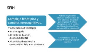 SFIH
Complejo fenotípico y
cambios nerocognitivos.
• Vulnerabilidad fisiológica
• Insulto agudo
• Alt síntesis, función,
disponibilidad NT
• Alt actividad neuronal y
conectividad 2rio a alt sistémica.
Falta de integración de
sistemas y alt homeostasis de
NT alt errada del control
parasimpático  señales
fisiológicas de enf  señales
patológicas de activación de
neurorecep (lleva a apoptosis).
Señal apoptosis aguda o
crónica  delirium y luego alt
cognitivas
 