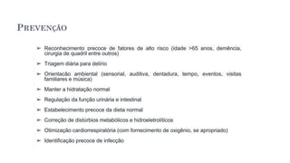 PREVENÇÃO
➢ Reconhecimento precoce de fatores de alto risco (idade >65 anos, demência,
cirurgia de quadril entre outros)
➢ Triagem diária para delírio
➢ Orientação ambiental (sensorial, auditiva, dentadura, tempo, eventos, visitas
familiares e música)
➢ Manter a hidratação normal
➢ Regulação da função urinária e intestinal
➢ Estabelecimento precoce da dieta normal
➢ Correção de distúrbios metabólicos e hidroeletrolíticos
➢ Otimização cardiorrespiratória (com fornecimento de oxigênio, se apropriado)
➢ Identificação precoce de infecção
 