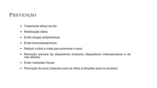 PREVENÇÃO
➢ Tratamento eficaz da dor
➢ Mobilização diária
➢ Evitar drogas antipsicóticas
➢ Evitar benzodiazepínicos
➢ Reduzir ruídos a noite para promover o sono
➢ Remoção precoce de dispositivos invasivos (dispositivos intravasculares e de
vias aéreas)
➢ Evitar restrições físicas
➢ Promoção do sono (máscara para os olhos e tampões para os ouvidos)
 