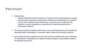 PREVENÇÃO
➢ Antipsicóticos:
○ Revisão sistemática de 2019 examinou 14 ensaios clínicos randomizados ou estudos
observacionais prospectivos comparando medicamentos antipsicóticos com placebo
ou com outros medicamentos antipsicóticos, concluindo que as evidências não
suportam o uso de haloperidol ou antipsicóticos de segunda geração para a
prevenção do delirium.
➢ Os estudos avaliando a melatonina têm sido em sua maioria pequenos, com considerável
heterogeneidade metodológica, e mostraram efeitos mistos na prevenção do delirium.
➢ Uma revisão Cochrane publicada em 2016 não encontrou evidências de que os inibidores
da colinesterase, antipsicóticos ou melatonina fossem eficazes na prevenção do delirium
em pacientes fora da UTI.
 