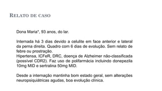 RELATO DE CASO
Dona Maria*, 93 anos, do lar.
Internada há 3 dias devido a celulite em face anterior e lateral
da perna direita. Quadro com 6 dias de evolução. Sem relato de
febre ou prostração.
Hipertensa, ICFeR, DRC, doença de Alzheimer não-classificada
(possível CDR2). Faz uso de polifarmácia incluindo donepezila
10mg MID e sertralina 50mg MID.
Desde a internação mantinha bom estado geral, sem alterações
neuropsiquiátricas agudas, boa evolução clínica.
 