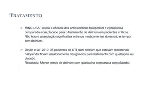 TRATAMENTO
➢ MIND-USA, testou a eficácia dos antipsicóticos haloperidol e ziprasidona
comparada com placebo para o tratamento de delirium em pacientes críticos.
Não houve associação significativa entre os medicamentos do estudo e tempo
sem delirium.
➢ Devlin et al, 2010: 36 pacientes de UTI com delirium que estavam recebendo
haloperidol foram aleatoriamente designados para tratamento com quetiapina ou
placebo.
Resultado: Menor tempo de delirium com quetiapina comparada com placebo.
 