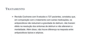 TRATAMENTO
➢ Revisão Cochrane com 9 estudos e 727 pacientes, constatou que,
em comparação com o tratamento com outras medicações, os
antipsicóticos não reduziram a gravidade do delirium, não tiveram
efeito na resolução dos sintomas de delirium e não alteraram a
mortalidade. Além disso, não houve diferença na resposta entre
antipsicóticos típicos e atípicos.
 