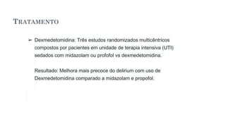 TRATAMENTO
➢ Dexmedetomidina: Três estudos randomizados multicêntricos
compostos por pacientes em unidade de terapia intensiva (UTI)
sedados com midazolam ou profofol vs dexmedetomidina.
Resultado: Melhora mais precoce do delirium com uso de
Dexmedetomidina comparado a midazolam e propofol.
 