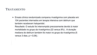 TRATAMENTO
➢ Ensaio clínico randomizado comparou rivastigmina com placebo em
104 pacientes internados em terapia intensiva com delirium que
também receberam haloperidol.
Resultado: O estudo foi interrompido precocemente devido à maior
mortalidade no grupo da rivastigmina (22 versus 8%) . A duração
mediana do delirium também foi maior no grupo da rivastigmina (5
versus 3 dias, p = 0,06).
 