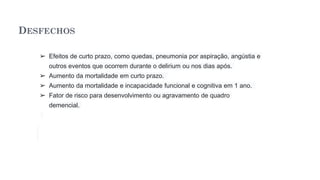 DESFECHOS
➢ Efeitos de curto prazo, como quedas, pneumonia por aspiração, angústia e
outros eventos que ocorrem durante o delirium ou nos dias após.
➢ Aumento da mortalidade em curto prazo.
➢ Aumento da mortalidade e incapacidade funcional e cognitiva em 1 ano.
➢ Fator de risco para desenvolvimento ou agravamento de quadro
demencial.
 