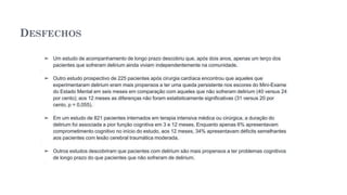 DESFECHOS
➢ Um estudo de acompanhamento de longo prazo descobriu que, após dois anos, apenas um terço dos
pacientes que sofreram delirium ainda viviam independentemente na comunidade.
➢ Outro estudo prospectivo de 225 pacientes após cirurgia cardíaca encontrou que aqueles que
experimentaram delirium eram mais propensos a ter uma queda persistente nos escores do Mini-Exame
do Estado Mental em seis meses em comparação com aqueles que não sofreram delirium (40 versus 24
por cento); aos 12 meses as diferenças não foram estatisticamente significativas (31 versus 20 por
cento, p = 0,055).
➢ Em um estudo de 821 pacientes internados em terapia intensiva médica ou cirúrgica, a duração do
delirium foi associada a pior função cognitiva em 3 e 12 meses. Enquanto apenas 6% apresentavam
comprometimento cognitivo no início do estudo, aos 12 meses, 34% apresentavam déficits semelhantes
aos pacientes com lesão cerebral traumática moderada.
➢ Outros estudos descobriram que pacientes com delirium são mais propensos a ter problemas cognitivos
de longo prazo do que pacientes que não sofreram de delirium.
 