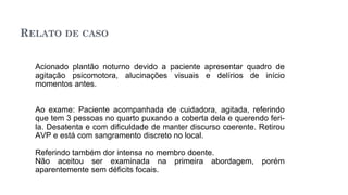 RELATO DE CASO
Acionado plantão noturno devido a paciente apresentar quadro de
agitação psicomotora, alucinações visuais e delírios de início
momentos antes.
Ao exame: Paciente acompanhada de cuidadora, agitada, referindo
que tem 3 pessoas no quarto puxando a coberta dela e querendo feri-
la. Desatenta e com dificuldade de manter discurso coerente. Retirou
AVP e está com sangramento discreto no local.
Referindo também dor intensa no membro doente.
Não aceitou ser examinada na primeira abordagem, porém
aparentemente sem déficits focais.
 