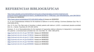 REFERENCIAS BIBLIOGRÁFICAS
� https://www.uptodate.com/contents/delirium-and-acute-confusional-states-prevention-treatment-and-
prognosis?search=delirium&source=search_result&selectedTitle=2~150&usage_type=default&display_rank=2#H180416
873 Acesso em 08/08/2022
� https://www.nature.com/articles/s41572-020-00223-4#Sec16 Acesso em 08/08/2022
� Yu, A. et al. Cholinesterase inhibitors for the treatment of delirium in non-ICU settings. Cochrane Database Syst. Rev. 6,
CD012494 (2018).
� Hov, K. R. et al. The Oslo study of clonidine in elderly patients with delirium; LUCID: a randomised placebo-controlled
trial. Int. J. Geriatr. Psychiatry 34, 974–981 (2019).
� Carrasco, G. et al. Dexmedetomidine for the treatment of hyperactive delirium refractory to haloperidol in nonintubated
ICU patients: a nonrandomized controlled trial. Crit. Care Med. 44, 1295–1306 (2016)
� https://pubmed.ncbi.nlm.nih.gov/18073360/ Acesso em 08/08/2022
� https://pubmed.ncbi.nlm.nih.gov/19188334/ Acesso em 08/08/2022
� https://pubmed.ncbi.nlm.nih.gov/31112380/ Acesso em 08/08/2022
� https://pubmed.ncbi.nlm.nih.gov/30346242/ Acesso em 08/08/2022
� https://pubmed.ncbi.nlm.nih.gov/19237884/ Acesso em 08/08/2022
� https://pubmed.ncbi.nlm.nih.gov/20095068/ Acesso em 08/08/2022
 