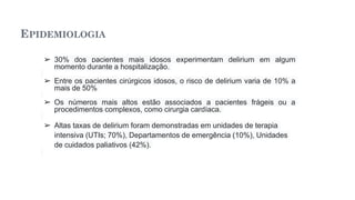 EPIDEMIOLOGIA
➢ 30% dos pacientes mais idosos experimentam delirium em algum
momento durante a hospitalização.
➢ Entre os pacientes cirúrgicos idosos, o risco de delirium varia de 10% a
mais de 50%
➢ Os números mais altos estão associados a pacientes frágeis ou a
procedimentos complexos, como cirurgia cardíaca.
➢ Altas taxas de delirium foram demonstradas em unidades de terapia
intensiva (UTIs; 70%), Departamentos de emergência (10%), Unidades
de cuidados paliativos (42%).
 