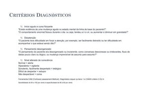 CRITÉRIOS DIAGNÓSTICOS
1) Início agudo e curso flutuante
"Existe evidência de uma mudança aguda no estado mental da linha de base do paciente?"
"O comportamento anormal flutuou durante o dia, ou seja, tendeu a ir e vir, ou aumentar e diminuir em gravidade?"
1) Desatenção
"O paciente teve dificuldade em focar a atenção, por exemplo, ser facilmente distraído ou ter dificuldade em
acompanhar o que estava sendo dito?"
1) Pensamento desorganizado
"O pensamento do paciente era desorganizado ou incoerente, como conversas desconexas ou irrelevantes, fluxo de
ideias pouco claro ou ilógico, ou mudança imprevisível de assunto para assunto?"
1) Nível alterado de consciência
Normal = alerta
Hiperalerta = vigilante
Sonolento, facilmente despertado = letárgico
Difícil de despertar = estupor
Não despertável = coma
Ferramenta CAM (Confusion assessment Method). Diagnóstico requer os itens 1 e 2 MAIS critério 3 OU 4.
Sensibilidade de 94 a 100 por cento e especificidade de 90 a 95 por cento
 