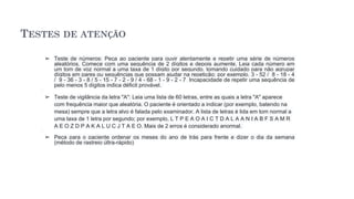 TESTES DE ATENÇÃO
➢ Teste de números: Peça ao paciente para ouvir atentamente e repetir uma série de números
aleatórios. Comece com uma sequência de 2 dígitos e depois aumente. Leia cada número em
um tom de voz normal a uma taxa de 1 dígito por segundo, tomando cuidado para não agrupar
dígitos em pares ou sequências que possam ajudar na repetição; por exemplo, 3 - 52 / 8 - 18 - 4
/ 9 - 36 - 3 - 8 / 5 - 15 - 7 - 2 - 9 / 4 - 68 - 1 - 9 - 2 - 7 Incapacidade de repetir uma sequência de
pelo menos 5 dígitos indica déficit provável.
➢ Teste de vigilância da letra "A": Leia uma lista de 60 letras, entre as quais a letra "A" aparece
com frequência maior que aleatória. O paciente é orientado a indicar (por exemplo, batendo na
mesa) sempre que a letra alvo é falada pelo examinador. A lista de letras é lida em tom normal a
uma taxa de 1 letra por segundo; por exemplo, L T P E A O A I C T D A L A A N I A B F S A M R
A E O Z D P A K A L U C J T A E O. Mais de 2 erros é considerado anormal.
➢ Peça para o paciente ordenar os meses do ano de trás para frente e dizer o dia da semana
(método de rastreio últra-rápido)
 