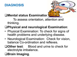 DIAGNOSIS
Mental status Examination.
To assess orientation, attention and
thinking.
Physical and neurological Examination:
• Physical Examination: To check for signs of
health problems and underlying disease.
• Neurological Examination: Check for vision,
balance Co-ordination and reflexes.
Other test: Blood and urine to check for
electrolyte imbalance.
Brain Imaging.
 