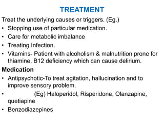 TREATMENT
Treat the underlying causes or triggers. (Eg.)
• Stopping use of particular medication.
• Care for metabolic imbalance
• Treating Infection.
• Vitamins- Patient with alcoholism & malnutrition prone for
thiamine, B12 deficiency which can cause delirium.
Medication
• Antipsychotic-To treat agitation, hallucination and to
improve sensory problem.
• (Eg) Haloperidol, Risperidone, Olanzapine,
quetiapine
• Benzodiazepines
 