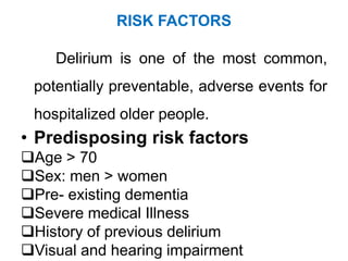 RISK FACTORS
Delirium is one of the most common,
potentially preventable, adverse events for
hospitalized older people.
• Predisposing risk factors
Age > 70
Sex: men > women
Pre- existing dementia
Severe medical Illness
History of previous delirium
Visual and hearing impairment
 