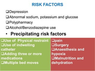 RISK FACTORS
Depression
Abnormal sodium, potassium and glucose
Polypharmacy
Alcohol/Benzodiazepine use
• Precipitating risk factors
Use of Physical restraint
Use of indwelling
catheter
Adding three or more
medications
Multiple bed moves
pain
Surgery
Anaesthesia and
hypoxia
Malnutrition and
dehydration
 