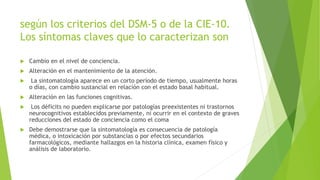 según los criterios del DSM-5 o de la CIE-10.
Los síntomas claves que lo caracterizan son
 Cambio en el nivel de conciencia.
 Alteración en el mantenimiento de la atención.
 La sintomatología aparece en un corto período de tiempo, usualmente horas
o días, con cambio sustancial en relación con el estado basal habitual.
 Alteración en las funciones cognitivas.
 Los déficits no pueden explicarse por patologías preexistentes ni trastornos
neurocognitivos establecidos previamente, ni ocurrir en el contexto de graves
reducciones del estado de conciencia como el coma
 Debe demostrarse que la sintomatología es consecuencia de patología
médica, o intoxicación por substancias o por efectos secundarios
farmacológicos, mediante hallazgos en la historia clínica, examen físico y
análisis de laboratorio.
 