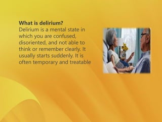 What is delirium?
Delirium is a mental state in
which you are confused,
disoriented, and not able to
think or remember clearly. It
usually starts suddenly. It is
often temporary and treatable
 