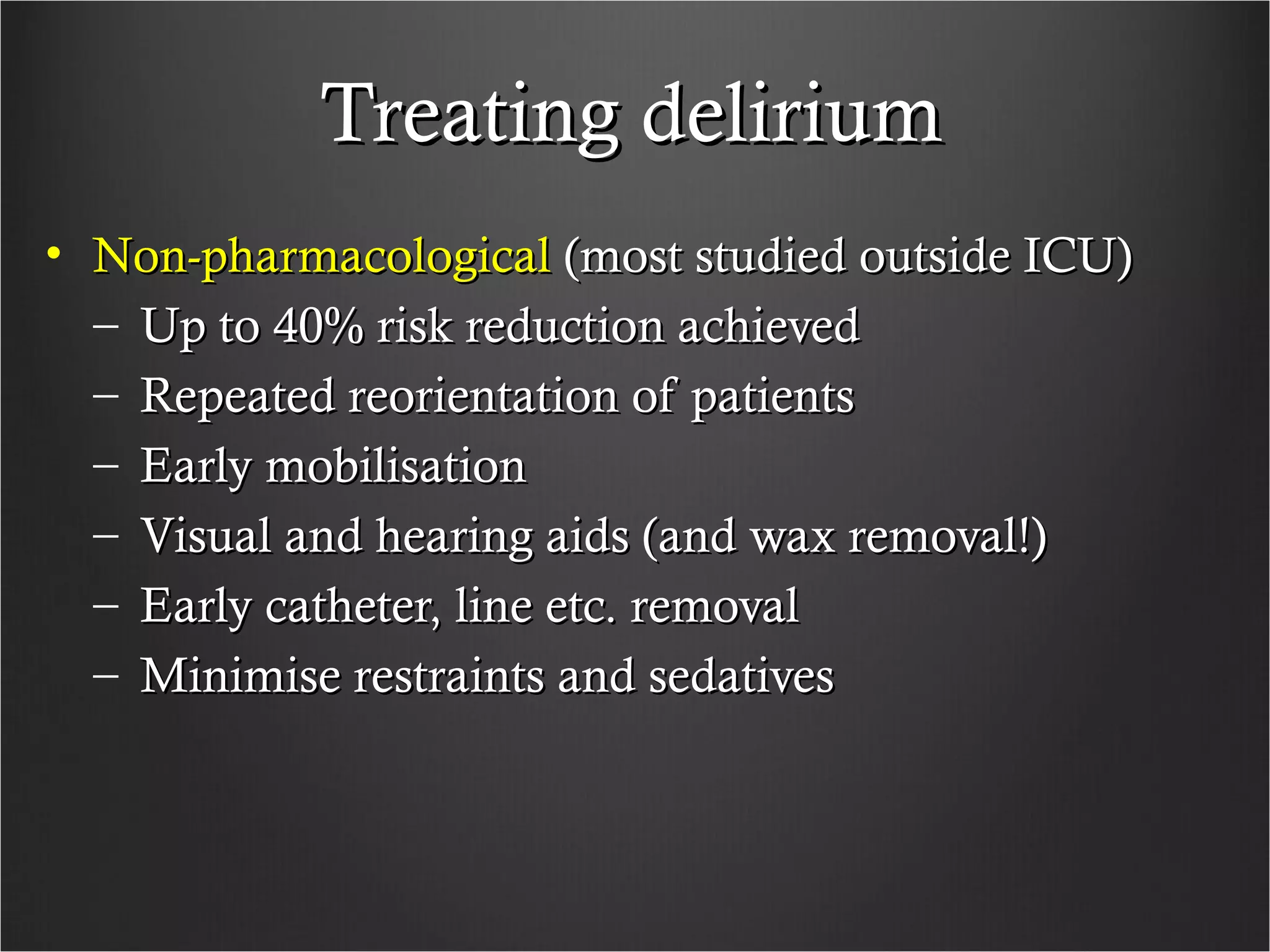 Treating deliriumTreating delirium
• Non-pharmacologicalNon-pharmacological (most studied outside ICU)(most studied outside ICU)
– Up to 40% risk reduction achievedUp to 40% risk reduction achieved
– Repeated reorientation of patientsRepeated reorientation of patients
– Early mobilisationEarly mobilisation
– Visual and hearing aids (and wax removal!)Visual and hearing aids (and wax removal!)
– Early catheter, line etc. removalEarly catheter, line etc. removal
– Minimise restraints and sedativesMinimise restraints and sedatives
 