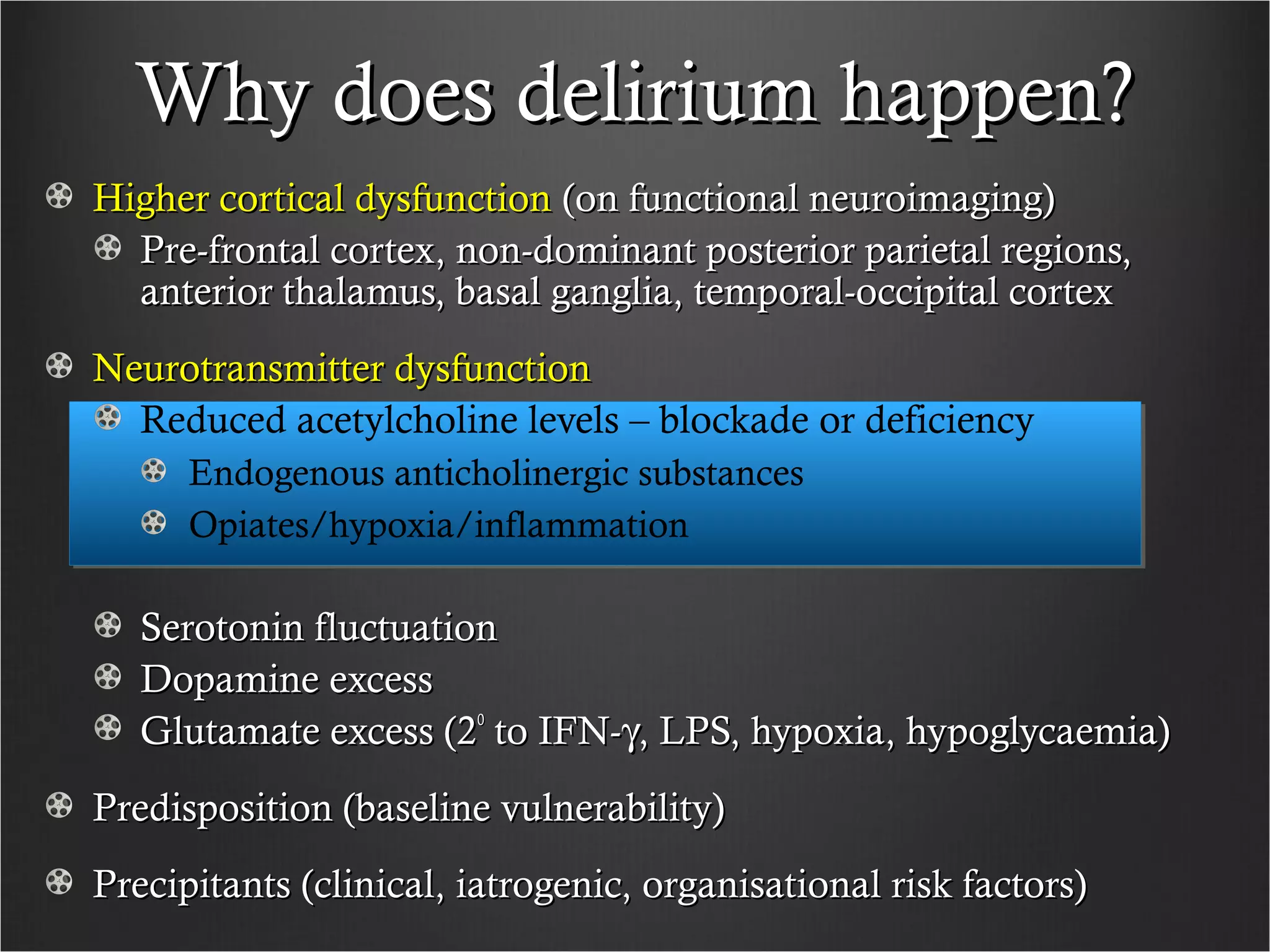 Why does delirium happen?Why does delirium happen?
Higher cortical dysfunctionHigher cortical dysfunction (on functional neuroimaging)(on functional neuroimaging)
Pre-frontal cortex, non-dominant posterior parietal regions,Pre-frontal cortex, non-dominant posterior parietal regions,
anterior thalamus, basal ganglia, temporal-occipital cortexanterior thalamus, basal ganglia, temporal-occipital cortex
Neurotransmitter dysfunctionNeurotransmitter dysfunction
Reduced acetylcholine levels – blockade or deficiency
Endogenous anticholinergic substances
Opiates/hypoxia/inflammation
Serotonin fluctuationSerotonin fluctuation
Dopamine excessDopamine excess
Glutamate excess (2Glutamate excess (2oo
to IFN-to IFN-γγ, LPS, hypoxia, hypoglycaemia), LPS, hypoxia, hypoglycaemia)
Predisposition (baseline vulnerability)Predisposition (baseline vulnerability)
Precipitants (clinical, iatrogenic, organisational risk factors)Precipitants (clinical, iatrogenic, organisational risk factors)
 