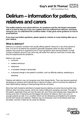  
1 of 6
Delirium–informationforpatients,
relativesandcarers
This leaflet explains more about delirium, its symptoms and the risk factors associated
with it. It aims to help you if you are a patient who has suffered from delirium, and those
caring for you, to understand the condition better. It also gives some guidance on how to
avoid delirium.
If you have any further questions, please speak to a doctor or nurse looking after you or
your relative.
What is delirium?
Delirium is a common condition that usually affects patients’ brains for a very short period of
time. In 6 out of 10 patients the symptoms generally disappear within six days and other
patients may continue to experience one or more symptoms when leaving hospital. A small
number of patients (around 5 per cent) may still suffer from delirium more than a month after
they first experienced the symptoms.
Delirium can cause:
 confusion
 restless behaviour
 sleepiness
 a complete change in personality
 a physical change in the patient’s condition, such as difficulty walking, swallowing or
speaking.
Patients with delirium may not recognise even their closest family. They may become paranoid,
developing an extreme and irrational fear or distrust of others, and it is common for patients to
have hallucinations (seeing or hearing things that are not there).
More than half of patients admitted to hospital become delirious at some time during their stay.
Delirium often has many causes, which can make it difficult to recognise and treat. The age of
the patient, especially if they are over 80 years old, and if they have already been diagnosed as
having some form of dementia are the biggest risk factors for delirium. But it can occur in
younger patients as well. It is a condition which can be distressing and frightening for patients
and for their friends and relatives. Patients may not remember much of the illness when they
are better, and this in itself can be cause for distress.
 