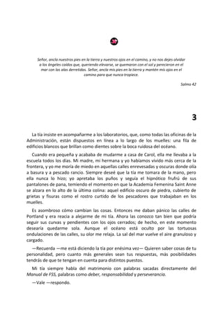 Señor, ancla nuestros pies en la tierra y nuestros ojos en el camino, y no nos dejes olvidar
      a los ángeles caídos que, queriendo elevarse, se quemaron con el sol y perecieron en el
       mar con las alas derretidas. Señor, ancla mis pies en la tierra y mantén mis ojos en el
                                 camino para que nunca tropiece.

                                                                                              Salmo 42




                                                                                                    3
  La tía insiste en acompañarme a los laboratorios, que, como todas las oficinas de la
Administración, están dispuestos en línea a lo largo de los muelles: una fila de
edificios blancos que brillan como dientes sobre la boca ruidosa del océano.
   Cuando era pequeña y acababa de mudarme a casa de Carol, ella me llevaba a la
escuela todos los días. Mi madre, mi hermana y yo habíamos vivido más cerca de la
frontera, y yo me moría de miedo en aquellas calles enrevesadas y oscuras donde olía
a basura y a pescado rancio. Siempre deseé que la tía me tomara de la mano, pero
ella nunca lo hizo; yo apretaba los puños y seguía el hipnótico frufrú de sus
pantalones de pana, temiendo el momento en que la Academia Femenina Saint Anne
se alzara en lo alto de la última colina: aquel edificio oscuro de piedra, cubierto de
grietas y fisuras como el rostro curtido de los pescadores que trabajaban en los
muelles.
   Es asombroso cómo cambian las cosas. Entonces me daban pánico las calles de
Portland y era reacia a alejarme de mi tía. Ahora las conozco tan bien que podría
seguir sus curvas y pendientes con los ojos cerrados; de hecho, en este momento
desearía quedarme sola. Aunque el océano está oculto por las tortuosas
ondulaciones de las calles, su olor me relaja. La sal del mar vuelve el aire granuloso y
cargado.
  —Recuerda —me está diciendo la tía por enésima vez— Quieren saber cosas de tu
personalidad, pero cuanto más generales sean tus respuestas, más posibilidades
tendrás de que te tengan en cuenta para distintos puestos.
 Mi tía siempre habla del matrimonio con palabras sacadas directamente del
Manual de FSS, palabras como deber, responsabilidad y perseverancia.
  —Vale —respondo.
 