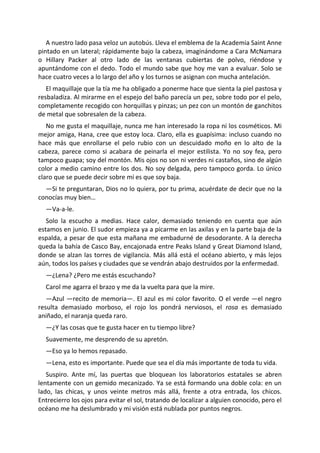 A nuestro lado pasa veloz un autobús. Lleva el emblema de la Academia Saint Anne
pintado en un lateral; rápidamente bajo la cabeza, imaginándome a Cara McNamara
o Hillary Packer al otro lado de las ventanas cubiertas de polvo, riéndose y
apuntándome con el dedo. Todo el mundo sabe que hoy me van a evaluar. Solo se
hace cuatro veces a lo largo del año y los turnos se asignan con mucha antelación.
   El maquillaje que la tía me ha obligado a ponerme hace que sienta la piel pastosa y
resbaladiza. Al mirarme en el espejo del baño parecía un pez, sobre todo por el pelo,
completamente recogido con horquillas y pinzas; un pez con un montón de ganchitos
de metal que sobresalen de la cabeza.
   No me gusta el maquillaje, nunca me han interesado la ropa ni los cosméticos. Mi
mejor amiga, Hana, cree que estoy loca. Claro, ella es guapísima: incluso cuando no
hace más que enrollarse el pelo rubio con un descuidado moño en lo alto de la
cabeza, parece como si acabara de peinarla el mejor estilista. Yo no soy fea, pero
tampoco guapa; soy del montón. Mis ojos no son ni verdes ni castaños, sino de algún
color a medio camino entre los dos. No soy delgada, pero tampoco gorda. Lo único
claro que se puede decir sobre mí es que soy baja.
  —Si te preguntaran, Dios no lo quiera, por tu prima, acuérdate de decir que no la
conocías muy bien…
  —Va-a-le.
   Solo la escucho a medias. Hace calor, demasiado teniendo en cuenta que aún
estamos en junio. El sudor empieza ya a picarme en las axilas y en la parte baja de la
espalda, a pesar de que esta mañana me embadurné de desodorante. A la derecha
queda la bahía de Casco Bay, encajonada entre Peaks Island y Great Diamond Island,
donde se alzan las torres de vigilancia. Más allá está el océano abierto, y más lejos
aún, todos los países y ciudades que se vendrán abajo destruidos por la enfermedad.
  —¿Lena? ¿Pero me estás escuchando?
  Carol me agarra el brazo y me da la vuelta para que la mire.
   —Azul —recito de memoria—. El azul es mi color favorito. O el verde —el negro
resulta demasiado morboso, el rojo los pondrá nerviosos, el rosa es demasiado
aniñado, el naranja queda raro.
  —¿Y las cosas que te gusta hacer en tu tiempo libre?
  Suavemente, me desprendo de su apretón.
  —Eso ya lo hemos repasado.
  —Lena, esto es importante. Puede que sea el día más importante de toda tu vida.
   Suspiro. Ante mí, las puertas que bloquean los laboratorios estatales se abren
lentamente con un gemido mecanizado. Ya se está formando una doble cola: en un
lado, las chicas, y unos veinte metros más allá, frente a otra entrada, los chicos.
Entrecierro los ojos para evitar el sol, tratando de localizar a alguien conocido, pero el
océano me ha deslumbrado y mi visión está nublada por puntos negros.
 