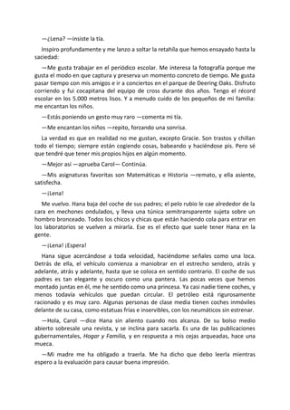 —¿Lena? —insiste la tía.
   Inspiro profundamente y me lanzo a soltar la retahíla que hemos ensayado hasta la
saciedad:
  —Me gusta trabajar en el periódico escolar. Me interesa la fotografía porque me
gusta el modo en que captura y preserva un momento concreto de tiempo. Me gusta
pasar tiempo con mis amigos e ir a conciertos en el parque de Deering Oaks. Disfruto
corriendo y fui cocapitana del equipo de cross durante dos años. Tengo el récord
escolar en los 5.000 metros lisos. Y a menudo cuido de los pequeños de mi familia:
me encantan los niños.
  —Estás poniendo un gesto muy raro —comenta mi tía.
  —Me encantan los niños —repito, forzando una sonrisa.
  La verdad es que en realidad no me gustan, excepto Gracie. Son trastos y chillan
todo el tiempo; siempre están cogiendo cosas, babeando y haciéndose pis. Pero sé
que tendré que tener mis propios hijos en algún momento.
  —Mejor así —aprueba Carol— Continúa.
   —Mis asignaturas favoritas son Matemáticas e Historia —remato, y ella asiente,
satisfecha.
  —¡Lena!
   Me vuelvo. Hana baja del coche de sus padres; el pelo rubio le cae alrededor de la
cara en mechones ondulados, y lleva una túnica semitransparente sujeta sobre un
hombro bronceado. Todos los chicos y chicas que están haciendo cola para entrar en
los laboratorios se vuelven a mirarla. Ese es el efecto que suele tener Hana en la
gente.
  —¡Lena! ¡Espera!
   Hana sigue acercándose a toda velocidad, haciéndome señales como una loca.
Detrás de ella, el vehículo comienza a maniobrar en el estrecho sendero, atrás y
adelante, atrás y adelante, hasta que se coloca en sentido contrario. El coche de sus
padres es tan elegante y oscuro como una pantera. Las pocas veces que hemos
montado juntas en él, me he sentido como una princesa. Ya casi nadie tiene coches, y
menos todavía vehículos que puedan circular. El petróleo está rigurosamente
racionado y es muy caro. Algunas personas de clase media tienen coches inmóviles
delante de su casa, como estatuas frías e inservibles, con los neumáticos sin estrenar.
  —Hola, Carol —dice Hana sin aliento cuando nos alcanza. De su bolso medio
abierto sobresale una revista, y se inclina para sacarla. Es una de las publicaciones
gubernamentales, Hogar y Familia, y en respuesta a mis cejas arqueadas, hace una
mueca.
  —Mi madre me ha obligado a traerla. Me ha dicho que debo leerla mientras
espero a la evaluación para causar buena impresión.
 