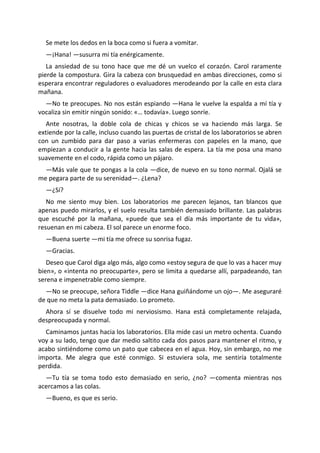 Se mete los dedos en la boca como si fuera a vomitar.
  —¡Hana! —susurra mi tía enérgicamente.
   La ansiedad de su tono hace que me dé un vuelco el corazón. Carol raramente
pierde la compostura. Gira la cabeza con brusquedad en ambas direcciones, como si
esperara encontrar reguladores o evaluadores merodeando por la calle en esta clara
mañana.
  —No te preocupes. No nos están espiando —Hana le vuelve la espalda a mí tía y
vocaliza sin emitir ningún sonido: «… todavía». Luego sonríe.
  Ante nosotras, la doble cola de chicas y chicos se va haciendo más larga. Se
extiende por la calle, incluso cuando las puertas de cristal de los laboratorios se abren
con un zumbido para dar paso a varias enfermeras con papeles en la mano, que
empiezan a conducir a la gente hacia las salas de espera. La tía me posa una mano
suavemente en el codo, rápida como un pájaro.
  —Más vale que te pongas a la cola —dice, de nuevo en su tono normal. Ojalá se
me pegara parte de su serenidad—. ¿Lena?
  —¿Sí?
   No me siento muy bien. Los laboratorios me parecen lejanos, tan blancos que
apenas puedo mirarlos, y el suelo resulta también demasiado brillante. Las palabras
que escuché por la mañana, «puede que sea el día más importante de tu vida»,
resuenan en mi cabeza. El sol parece un enorme foco.
  —Buena suerte —mi tía me ofrece su sonrisa fugaz.
  —Gracias.
   Deseo que Carol diga algo más, algo como «estoy segura de que lo vas a hacer muy
bien», o «intenta no preocuparte», pero se limita a quedarse allí, parpadeando, tan
serena e impenetrable como siempre.
  —No se preocupe, señora Tiddle —dice Hana guiñándome un ojo—. Me aseguraré
de que no meta la pata demasiado. Lo prometo.
  Ahora sí se disuelve todo mi nerviosismo. Hana está completamente relajada,
despreocupada y normal.
  Caminamos juntas hacia los laboratorios. Ella mide casi un metro ochenta. Cuando
voy a su lado, tengo que dar medio saltito cada dos pasos para mantener el ritmo, y
acabo sintiéndome como un pato que cabecea en el agua. Hoy, sin embargo, no me
importa. Me alegra que esté conmigo. Si estuviera sola, me sentiría totalmente
perdida.
  —Tu tía se toma todo esto demasiado en serio, ¿no? —comenta mientras nos
acercamos a las colas.
  —Bueno, es que es serio.
 