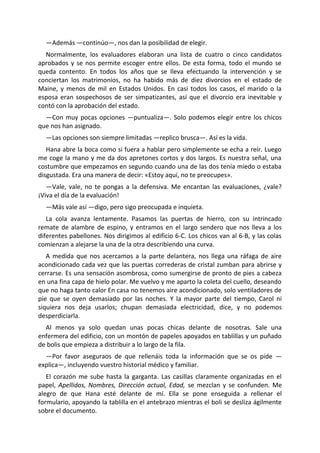 —Además —continúo—, nos dan la posibilidad de elegir.
  Normalmente, los evaluadores elaboran una lista de cuatro o cinco candidatos
aprobados y se nos permite escoger entre ellos. De esta forma, todo el mundo se
queda contento. En todos los años que se lleva efectuando la intervención y se
conciertan los matrimonios, no ha habido más de diez divorcios en el estado de
Maine, y menos de mil en Estados Unidos. En casi todos los casos, el marido o la
esposa eran sospechosos de ser simpatizantes, así que el divorcio era inevitable y
contó con la aprobación del estado.
  —Con muy pocas opciones —puntualiza—. Solo podemos elegir entre los chicos
que nos han asignado.
  —Las opciones son siempre limitadas —replico brusca—. Así es la vida.
   Hana abre la boca como si fuera a hablar pero simplemente se echa a reír. Luego
me coge la mano y me da dos apretones cortos y dos largos. Es nuestra señal, una
costumbre que empezamos en segundo cuando una de las dos tenía miedo o estaba
disgustada. Era una manera de decir: «Estoy aquí, no te preocupes».
   —Vale, vale, no te pongas a la defensiva. Me encantan las evaluaciones, ¿vale?
¡Viva el día de la evaluación!
  —Más vale así —digo, pero sigo preocupada e inquieta.
   La cola avanza lentamente. Pasamos las puertas de hierro, con su intrincado
remate de alambre de espino, y entramos en el largo sendero que nos lleva a los
diferentes pabellones. Nos dirigimos al edificio 6-C. Los chicos van al 6-B, y las colas
comienzan a alejarse la una de la otra describiendo una curva.
   A medida que nos acercamos a la parte delantera, nos llega una ráfaga de aire
acondicionado cada vez que las puertas correderas de cristal zumban para abrirse y
cerrarse. Es una sensación asombrosa, como sumergirse de pronto de pies a cabeza
en una fina capa de hielo polar. Me vuelvo y me aparto la coleta del cuello, deseando
que no haga tanto calor En casa no tenemos aire acondicionado, solo ventiladores de
pie que se oyen demasiado por las noches. Y la mayor parte del tiempo, Carol ni
siquiera nos deja usarlos; chupan demasiada electricidad, dice, y no podemos
desperdiciarla.
  Al menos ya solo quedan unas pocas chicas delante de nosotras. Sale una
enfermera del edificio, con un montón de papeles apoyados en tablillas y un puñado
de bolis que empieza a distribuir a lo largo de la fila.
  —Por favor aseguraos de que rellenáis toda la información que se os pide —
explica—, incluyendo vuestro historial médico y familiar.
   El corazón me sube hasta la garganta. Las casillas claramente organizadas en el
papel, Apellidos, Nombres, Dirección actual, Edad, se mezclan y se confunden. Me
alegro de que Hana esté delante de mí. Ella se pone enseguida a rellenar el
formulario, apoyando la tablilla en el antebrazo mientras el boli se desliza ágilmente
sobre el documento.
 