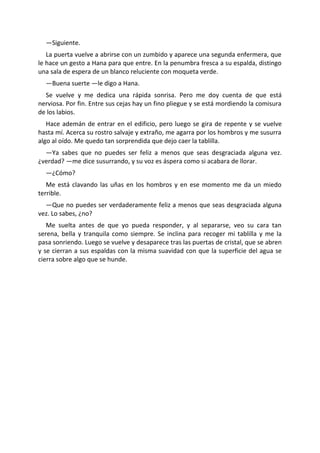 —Siguiente.
   La puerta vuelve a abrirse con un zumbido y aparece una segunda enfermera, que
le hace un gesto a Hana para que entre. En la penumbra fresca a su espalda, distingo
una sala de espera de un blanco reluciente con moqueta verde.
  —Buena suerte —le digo a Hana.
  Se vuelve y me dedica una rápida sonrisa. Pero me doy cuenta de que está
nerviosa. Por fin. Entre sus cejas hay un fino pliegue y se está mordiendo la comisura
de los labios.
   Hace ademán de entrar en el edificio, pero luego se gira de repente y se vuelve
hasta mí. Acerca su rostro salvaje y extraño, me agarra por los hombros y me susurra
algo al oído. Me quedo tan sorprendida que dejo caer la tablilla.
  —Ya sabes que no puedes ser feliz a menos que seas desgraciada alguna vez.
¿verdad? —me dice susurrando, y su voz es áspera como si acabara de llorar.
  —¿Cómo?
   Me está clavando las uñas en los hombros y en ese momento me da un miedo
terrible.
  —Que no puedes ser verdaderamente feliz a menos que seas desgraciada alguna
vez. Lo sabes, ¿no?
   Me suelta antes de que yo pueda responder, y al separarse, veo su cara tan
serena, bella y tranquila como siempre. Se inclina para recoger mi tablilla y me la
pasa sonriendo. Luego se vuelve y desaparece tras las puertas de cristal, que se abren
y se cierran a sus espaldas con la misma suavidad con que la superficie del agua se
cierra sobre algo que se hunde.
 