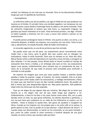 verdad. Los Haloway no son más que un recuerdo. Pero en los documentos oficiales
tengo que usar mi apellido de nacimiento.
  —Acompáñame.
   La enfermera indica uno de los pasillos y yo sigo el nítido toc toc que producen sus
tacones en el linóleo. El corredor tiene una claridad cegadora. Las mariposas me van
subiendo poco a poco desde el estómago hasta la cabeza y me siento mareada. Trato
de calmarme imaginando el océano que está fuera, su respiración irregular, las
gaviotas que hacen molinetes en el cielo. «Esto terminará pronto», me digo. «Pronto
se habrá acabado y entonces me iré a casa y nunca más volveré a pensar en las
evaluaciones».
   El pasillo parece prolongarse hasta el infinito. Una puerta se abre y se cierra, y un
momento después, al doblar una esquina, nos cruzamos con una chica. Tiene la cara
roja y, obviamente, ha estado llorando. Debe de haber terminado ya.
  La recuerdo vagamente, es una de las primeras que han entrado.
   No puedo evitar que me dé pena. Las evaluaciones duran normalmente entre
media hora y dos horas, pero la gente dice que cuanto más te retengan los
evaluadores, mejor lo estás haciendo. Claro que no siempre es así. Hace dos años,
Marcy Davies entró y salió del laboratorio en cuarenta y cinco minutos y consiguió un
diez redondo. Y el año pasado, Corey Winde batió el récord mundial en tiempo de
evaluación (tres horas y media), y sin embargo solo sacó un tres. Las evaluaciones
siguen unas pautas, evidentemente, pero siempre hay un componente de azar. A
veces da la sensación de que todo el proceso está concebido para confundir e
intimidar lo más posible.
   De repente me imagino que corro por estos pasillos limpios y estériles dando
patadas a todas las puertas. Luego, al instante, me siento culpable. Este es el peor
momento para sentir dudas sobre las evaluaciones, y maldigo mentalmente a Hana.
Es culpa suya, por decirme lo que me dijo cuando estábamos fuera: No puedes ser
feliz a menos que seas desgraciada alguna vez. Muy pocas opciones. Solo podemos
elegir entre los chicos que nos han asignado.
   Pues yo me alegro de que alguien elija por nosotras. Me alegro de no tener que
hacerlo yo y me alegro más aún de que nadie tenga que elegirme a mí.
Evidentemente, a Hana le iría bien si las cosas fueran como antes. Ella, con su pelo
dorado como un halo, los ojos grises brillantes, los dientes derechos y perfectos, y
esa risa que hace que cualquiera en un radio de tres kilómetros se vuelva y se ría
también… Hasta la torpeza le queda bien, dan ganas de ayudarla o recogerle los
libros. Cuando yo me tropiezo con mis propios pies o me echo café en la camisa, la
gente aparta la vista. Casi se puede oír lo que piensan: «¡Qué desastre de chica!». Y
cuando estoy con desconocidos, la mente se me enmaraña, se me pone húmeda y
gris, como las calles cuando la nieve comienza a fundirse después de una gran
nevada; no como a Hana, que siempre sabe qué decir.
 