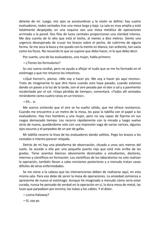 delante de mí. Luego, mis ojos se acostumbran y la visión se define: hay cuatro
evaluadores, todos sentados tras una mesa larga y baja. La sala es muy amplia y está
totalmente despejada; en una esquina veo una mesa metálica de operaciones
arrimada a la pared. Dos filas de luces cenitales proporcionan una claridad intensa.
Me doy cuenta de lo alto que está el techo, al menos a diez metros. Siento una
urgencia desesperada de cruzar los brazos sobre el pecho, de cubrirme de alguna
forma. Se me seca la boca y me quedo con la mente en blanco, tan ardiente, tan vacía
como los focos. No recuerdo lo que se supone que debo hacer, ni lo que debo decir.
  Por suerte, uno de los evaluadores, una mujer, habla primero:
  —¿Tienes los formularios?
   Su voz suena cordial, pero no ayuda a aflojar el nudo que se me ha formado en el
estómago y que me retuerce los intestinos.
   «¡Qué horror!», pienso. «Me voy a hacer pis. Me voy a hacer pis aquí mismo».
Trato de imaginarme lo que dirá Hana cuando esto haya pasado, cuando estemos
dando un paseo a la luz de la tarde, con el aire pesado por el olor a sal y a pavimento
recalentado por el sol. «Vaya pérdida de tiempo», comentará. «Todos allí sentados
mirándome como cuatro ranas en un tronco».
  —Eh… sí.
   Me acerco sintiendo que el aire se ha vuelto sólido, que me ofrece resistencia.
Cuando me encuentro a un metro de la mesa, les paso la tablilla con el papel a los
evaluadores. Hay tres hombres y una mujer, pero no soy capaz de fijarme en sus
rasgos demasiado tiempo. Los recorro rápidamente con la mirada y luego vuelvo
atrás de nuevo, quedándome solo con una impresión vaga de varias narices, algunos
ojos oscuros y el parpadeo de un par de gafas.
  Mi tablilla recorre la línea de los evaluadores dando saltitos. Pego los brazos a los
costados e intento parecer relajada.
   Detrás de mí hay una plataforma de observación, situada a unos seis metros del
suelo. Se accede a ella por una pequeña puerta roja que está más arriba de las
gradas. Tiene asientos blancos obviamente destinados a estudiantes, doctores,
internos y científicos en formación. Los científicos de los laboratorios no solo realizan
la operación, también llevan a cabo revisiones posteriores y a menudo tratan casos
difíciles de otras enfermedades.
   Se me viene a la cabeza que las intervenciones deben de realizarse aquí, en esta
misma sala. Para eso debe de servir la mesa de operaciones. La ansiedad comienza a
apretarme de nuevo el estómago. Aunque he imaginado a menudo cómo sería estar
curada, nunca he pensado de verdad en la operación en sí, la dura mesa de metal, las
luces que parpadean por encima, los tubos y los cables. Y el dolor.
  —¿Lena Haloway?
  —Sí, soy yo.
 