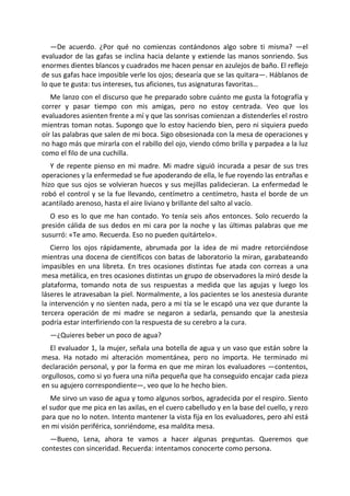 —De acuerdo. ¿Por qué no comienzas contándonos algo sobre ti misma? —el
evaluador de las gafas se inclina hacia delante y extiende las manos sonriendo. Sus
enormes dientes blancos y cuadrados me hacen pensar en azulejos de baño. El reflejo
de sus gafas hace imposible verle los ojos; desearía que se las quitara—. Háblanos de
lo que te gusta: tus intereses, tus aficiones, tus asignaturas favoritas…
   Me lanzo con el discurso que he preparado sobre cuánto me gusta la fotografía y
correr y pasar tiempo con mis amigas, pero no estoy centrada. Veo que los
evaluadores asienten frente a mí y que las sonrisas comienzan a distenderles el rostro
mientras toman notas. Supongo que lo estoy haciendo bien, pero ni siquiera puedo
oír las palabras que salen de mi boca. Sigo obsesionada con la mesa de operaciones y
no hago más que mirarla con el rabillo del ojo, viendo cómo brilla y parpadea a la luz
como el filo de una cuchilla.
   Y de repente pienso en mi madre. Mi madre siguió incurada a pesar de sus tres
operaciones y la enfermedad se fue apoderando de ella, le fue royendo las entrañas e
hizo que sus ojos se volvieran huecos y sus mejillas palidecieran. La enfermedad le
robó el control y se la fue llevando, centímetro a centímetro, hasta el borde de un
acantilado arenoso, hasta el aire liviano y brillante del salto al vacío.
  O eso es lo que me han contado. Yo tenía seis años entonces. Solo recuerdo la
presión cálida de sus dedos en mi cara por la noche y las últimas palabras que me
susurró: «Te amo. Recuerda. Eso no pueden quitártelo».
   Cierro los ojos rápidamente, abrumada por la idea de mi madre retorciéndose
mientras una docena de científicos con batas de laboratorio la miran, garabateando
impasibles en una libreta. En tres ocasiones distintas fue atada con correas a una
mesa metálica, en tres ocasiones distintas un grupo de observadores la miró desde la
plataforma, tomando nota de sus respuestas a medida que las agujas y luego los
láseres le atravesaban la piel. Normalmente, a los pacientes se los anestesia durante
la intervención y no sienten nada, pero a mi tía se le escapó una vez que durante la
tercera operación de mi madre se negaron a sedarla, pensando que la anestesia
podría estar interfiriendo con la respuesta de su cerebro a la cura.
  —¿Quieres beber un poco de agua?
  El evaluador 1, la mujer, señala una botella de agua y un vaso que están sobre la
mesa. Ha notado mi alteración momentánea, pero no importa. He terminado mi
declaración personal, y por la forma en que me miran los evaluadores —contentos,
orgullosos, como si yo fuera una niña pequeña que ha conseguido encajar cada pieza
en su agujero correspondiente—, veo que lo he hecho bien.
   Me sirvo un vaso de agua y tomo algunos sorbos, agradecida por el respiro. Siento
el sudor que me pica en las axilas, en el cuero cabelludo y en la base del cuello, y rezo
para que no lo noten. Intento mantener la vista fija en los evaluadores, pero ahí está
en mi visión periférica, sonriéndome, esa maldita mesa.
  —Bueno, Lena, ahora te vamos a hacer algunas preguntas. Queremos que
contestes con sinceridad. Recuerda: intentamos conocerte como persona.
 
