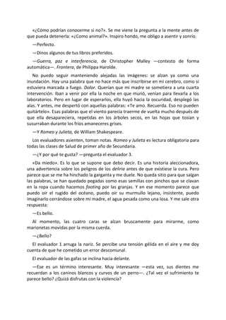 «¿Cómo podrían conocerme si no?». Se me viene la pregunta a la mente antes de
que pueda detenerla: «¿Como animal?». Inspiro hondo, me obligo a asentir y sonrío.
  —Perfecto.
  —Dinos algunos de tus libros preferidos.
  —Guerra, paz e interferencia, de Christopher Malley —contesto de forma
automática—. Frontera, de Philippa Harolde.
   No puedo seguir manteniendo alejadas las imágenes: se alzan ya como una
inundación. Hay una palabra que no hace más que inscribirse en mi cerebro, como si
estuviera marcada a fuego. Dolor. Querían que mi madre se sometiera a una cuarta
intervención. Iban a venir por ella la noche en que murió, venían para llevarla a los
laboratorios. Pero en lugar de esperarlos, ella huyó hacia la oscuridad, desplegó las
alas. Y antes, me despertó con aquellas palabras: «Te amo. Recuerda. Eso no pueden
quitártelo». Esas palabras que el viento parecía traerme de vuelta mucho después de
que ella desapareciera, repetidas en los árboles secos, en las hojas que tosían y
susurraban durante los fríos amaneceres grises.
  —Y Romeo y Julieta, de William Shakespeare.
  Los evaluadores asienten, toman notas. Romeo y Julieta es lectura obligatoria para
todas las clases de Salud de primer año de Secundaria.
  —¿Y por qué te gusta? —pregunta el evaluador 3.
   «Da miedo». Es lo que se supone que debo decir. Es una historia aleccionadora,
una advertencia sobre los peligros de los deliria antes de que existiese la cura. Pero
parece que se me ha hinchado la garganta y me duele. No queda sitio para que salgan
las palabras, se han quedado pegadas como esas semillas con pinchos que se clavan
en la ropa cuando hacemos footing por las granjas. Y en ese momento parece que
puedo oír el rugido del océano, puedo oír su murmullo lejano, insistente, puedo
imaginarlo cerrándose sobre mi madre, el agua pesada como una losa. Y me sale otra
respuesta:
  —Es bello.
  Al momento, las cuatro caras se alzan bruscamente para mirarme, como
marionetas movidas por la misma cuerda.
  —¿Bello?
  El evaluador 1 arruga la nariz. Se percibe una tensión gélida en el aire y me doy
cuenta de que he cometido un error descomunal.
  El evaluador de las gafas se inclina hacia delante.
   —Ese es un término interesante. Muy interesante —esta vez, sus dientes me
recuerdan a los caninos blancos y curvos de un perro—. ¿Tal vez el sufrimiento te
parece bello? ¿Quizá disfrutas con la violencia?
 