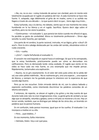 —No, no, no es eso —estoy tratando de pensar con claridad, pero mi mente está
totalmente ocupada por el rugido sin palabras del mar. A cada momento se hace más
fuerte. Y, solapado, oigo débilmente el grito de mi madre, como si su aullido me
llegara a través de una década—. Lo que quiero decir es que… tiene algo muy triste…
   Estoy luchando, voy a la deriva, me debato, siento que en ese momento me estoy
hundiendo en la luz blanca y en el rugido. Sacrificio. Quiero decir algo sobre el
sacrificio, pero no me viene la palabra.
  —Continuemos —el evaluador 1, que parecía tan dulce cuando me ofreció el agua,
ha perdido su gesto de cordialidad. Ahora es totalmente profesional—. Dinos algo
sencillo: tu color favorito, por ejemplo.
   Una parte de mi cerebro, la parte racional, instruida, mi yo lógico, grita: «¡Azul! ¡Di
azul!». Pero la otra cabalga desbocada por las ondas del sonido, elevándose entre el
ruido creciente.
  —Gris —suelto.
  —¿Gris? —repite farfullando el evaluador 4.
   El corazón me está bajando en espiral hacia el estómago. Sé que lo he estropeado,
que la estoy fastidiando; prácticamente puedo ver cómo se derrumban mis
calificaciones. Pero es demasiado tarde: estoy acabada. El rugido que siento en los
oídos se hace cada vez más fuerte, es una estampida que me impide pensar.
Rápidamente, tartamudeo una explicación.
   —Bueno, no es gris exactamente. Es el color del cielo justo antes de la salida del
sol; ese color pálido indefinido… No es realmente gris, sino una especie…, una especie
de blanco, y siempre me ha gustado porque lo relaciono con la esperanza de que
suceda algo bueno.
   Pero ya no me escuchan. Están mirando detrás de mí, con la cabeza ladeada y
expresión confundida, como intentando discriminar las palabras conocidas de un
idioma extranjero.
   Y entonces, de repente, se elevan el rugido y los gritos y me doy cuenta de que
durante todo este rato no eran imaginaciones mías. La gente grita de verdad y se oye
algo que se atropella, retumba y golpea, como si mil pies se movieran a la vez. Hay un
tercer sonido, también, que se distingue por debajo de los otros dos, un bramido sin
palabras que no parece humano.
   En mi confusión, todo parece inconexo, igual que en los sueños. El evaluador 1 se
incorpora a medias en su silla.
  —Pero… ¿qué diablos…?
  En ese momento, Gafas interviene:
  —Siéntate, Helen. Voy a ver qué pasa.
 