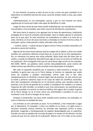 En ese instante, la puerta se abre de par en par y entra con gran estrépito en el
laboratorio un torbellino borroso de vacas, vacas de verdad, reales y vivas, que sudan
y mugen.
  «Definitivamente, es una estampida», pienso, y por un raro instante me siento
orgullosa de mí misma por haber sido capaz de identificar el ruido.
  Luego me doy cuenta de que estoy siendo embestida por una manada de animales
muy pesados y muy asustados, que están a punto de derribarme y pisotearme.
   Me lanzo hacia la esquina y me agazapo tras la mesa de operaciones, totalmente
protegida de la masa de animales aterrorizados. Saco la cabeza apenas lo suficiente
para ver lo que pasa. En este momento, los evaluadores se suben a la mesa de un
salto, mientras un muro de vacas marrones y moteadas se mueve en torno a ellos. El
evaluador 1 grita a todo pulmón y Gafas, aferrado a ella, chilla:
   —¡Calma, calma! —a pesar de que la agarra como si fuera una balsa salvavidas y él
estuviera a punto de hundirse.
   Algunas de las vacas tienen pelucas que les cuelgan de la cabeza, y otras van medio
vestidas con camisones idénticos al que llevo yo, lo que les da un aire esperpéntico.
Por un momento me parece que estoy soñando. Quizá todo este día haya sido un
sueño y, cuando me despierte, descubriré que sigo en casa, en la cama, la mañana de
mi evaluación. Pero enseguida noto que las vacas llevan algo escrito en los costados:
NO CURA. MATA. Las palabras están escritas descuidadamente, justo encima del
nítido número que identifica a estos animales como destinados al matadero.
   Me sube un pequeño escalofrío por el espinazo y todo comienza a encajar. Los
inválidos, la gente que vive en la Tierra Salvaje, el terreno no regulado que existe
entre las ciudades y pueblos reconocidos; entran cada uno o dos años
clandestinamente en Portland y montan algún tipo de protesta. Un año vinieron por
la noche y pintaron calaveras rojas en las casas de todos los científicos conocidos.
Otro año consiguieron introducirse en la comisaría central, que coordina todas las
patrullas y los turnos de guardia de la ciudad, y trasladaron los muebles a la azotea,
máquinas de café incluidas. La verdad es que tuvo cierta gracia: era asombroso que
hubieran accedido a la central, en teoría el edificio más seguro de la ciudad. La gente
de la Tierra Salvaje no ve el amor como una enfermedad y considera la cura una
mutilación cruel. De ahí el eslogan de las vacas.
  Empiezo a comprender, las vacas están vestidas como nosotros, los evaluados; es
como si fuéramos un puñado de reses.
   Los animales se van calmando un poco. Ya no embisten, y han empezado a vagar
por el laboratorio. El evaluador 1 tiene una tablilla en la mano, y la agita como si
estuviera matando moscas mientras los animales dan topetazos contra la mesa,
gimiendo, mugiendo y mordisqueando los papeles desperdigados por su superficie.
Cuando una vaca se apodera de una hoja de papel y la rompe con los dientes, me doy
cuenta de que son las notas de mi evaluación. Menos mal. A lo mejor se las comen
 