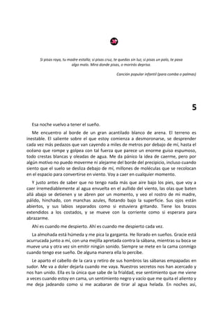 Si pisas raya, tu madre estalla; si pisas cruz, te quedas sin luz; si pisas un palo, te pasa
                          algo malo. Mira donde pisas, o morirás deprisa.

                                                       Canción popular infantil (para comba o palmas)




                                                                                                     5
  Esa noche vuelvo a tener el sueño.
   Me encuentro al borde de un gran acantilado blanco de arena. El terreno es
inestable. El saliente sobre el que estoy comienza a desmoronarse, se desprender
cada vez más pedazos que van cayendo a miles de metros por debajo de mí, hasta el
océano que rompe y golpea con tal fuerza que parece un enorme guiso espumoso,
todo crestas blancas y oleadas de agua. Me da pánico la idea de caerme, pero por
algún motivo no puedo moverme ni alejarme del borde del precipicio, incluso cuando
siento que el suelo se desliza debajo de mí, millones de moléculas que se recolocan
en el espacio para convertirse en viento. Voy a caer en cualquier momento.
   Y justo antes de saber que no tengo nada más que aire bajo los pies, que voy a
caer irremediablemente al agua envuelta en el aullido del viento, las olas que baten
allá abajo se detienen y se abren por un momento, y veo el rostro de mi madre,
pálido, hinchado, con manchas azules, flotando bajo la superficie. Sus ojos están
abiertos, y sus labios separados como si estuviera gritando. Tiene los brazos
extendidos a los costados, y se mueve con la corriente como si esperara para
abrazarme.
  Ahí es cuando me despierto. Ahí es cuando me despierto cada vez.
  La almohada está húmeda y me pica la garganta. He llorado en sueños. Gracie está
acurrucada junto a mí, con una mejilla apretada contra la sábana, mientras su boca se
mueve una y otra vez sin emitir ningún sonido. Siempre se mete en la cama conmigo
cuando tengo ese sueño. De alguna manera ella lo percibe.
   Le aparto el cabello de la cara y retiro de sus hombros las sábanas empapadas en
sudor. Me va a doler dejarla cuando me vaya. Nuestros secretos nos han acercado y
nos han unido. Ella es la única que sabe de la frialdad, ese sentimiento que me viene
a veces cuando estoy en cama, un sentimiento negro y vacío que me quita el aliento y
me deja jadeando como si me acabaran de tirar al agua helada. En noches así,
 