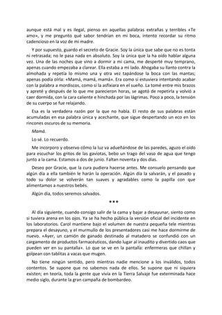 aunque está mal y es ilegal, pienso en aquellas palabras extrañas y terribles «Te
amo», y me pregunto qué sabor tendrían en mi boca, intento recordar su ritmo
cadencioso en la voz de mi madre.
   Y por supuesto, guardo el secreto de Gracie. Soy la única que sabe que no es tonta
ni retrasada; no le pasa nada en absoluto. Soy la única que la ha oído hablar alguna
vez. Una de las noches que vino a dormir a mi cama, me desperté muy temprano,
apenas cuando empezaba a clarear. Ella estaba a mi lado. Ahogaba su llanto contra la
almohada y repetía lo mismo una y otra vez tapándose la boca con las mantas;
apenas podía oírla: «Mamá, mamá, mamá». Era como si estuviera intentando acabar
con la palabra a mordiscos, como si la asfixiara en el sueño. La tomé entre mis brazos
y apreté y después de lo que me parecieron horas, se agotó de repetirla y volvió a
caer dormida, con la cara caliente e hinchada por las lágrimas. Poco a poco, la tensión
de su cuerpo se fue relajando.
   Esa es la verdadera razón por la que no habla. El resto de sus palabras están
acumuladas en esa palabra única y acechante, que sigue despertando un eco en los
rincones oscuros de su memoria.
  Mamá.
  Lo sé. Lo recuerdo.
   Me incorporo y observo cómo la luz va adueñándose de las paredes, aguzo el oído
para escuchar los gritos de las gaviotas, bebo un trago del vaso de agua que tengo
junto a la cama. Estamos a dos de junio. Faltan noventa y dos días.
   Deseo por Gracie, que la cura pudiera hacerse antes. Me consuelo pensando que
algún día a ella también le harán la operación. Algún día la salvarán, y el pasado y
todo su dolor se volverán tan suaves y agradables como la papilla con que
alimentamos a nuestros bebés.
  Algún día, todos seremos salvados.

                                          ***
    Al día siguiente, cuando consigo salir de la cama y bajar a desayunar, siento como
si tuviera arena en los ojos. Ya se ha hecho pública la versión oficial del incidente en
los laboratorios. Carol mantiene bajo el volumen de nuestra pequeña tele mientras
prepara el desayuno, y el murmullo de los presentadores casi me hace dormirme de
nuevo. «Ayer, un camión de ganado destinado al matadero se confundió con un
cargamento de productos farmacéuticos, dando lugar al inaudito y divertido caos que
pueden ver en su pantalla». Lo que se ve en la pantalla: enfermeras que chillan y
golpean con tablitas a vacas que mugen.
   No tiene ningún sentido, pero mientras nadie mencione a los inválidos, todos
contentos. Se supone que no sabemos nada de ellos. Se supone que ni siquiera
existen; en teoría, toda la gente que vivía en la Tierra Salvaje fue exterminada hace
medio siglo, durante la gran campaña de bombardeo.
 