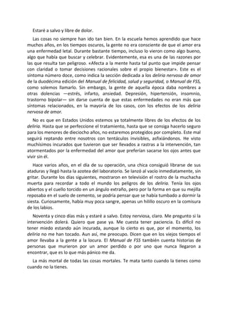 Estaré a salvo y libre de dolor.
   Las cosas no siempre han ido tan bien. En la escuela hemos aprendido que hace
muchos años, en los tiempos oscuros, la gente no era consciente de que el amor era
una enfermedad letal. Durante bastante tiempo, incluso lo vieron como algo bueno,
algo que había que buscar y celebrar. Evidentemente, esa es una de las razones por
las que resulta tan peligroso. «Afecta a la mente hasta tal punto que impide pensar
con claridad o tomar decisiones racionales sobre el propio bienestar». Este es el
síntoma número doce, como indica la sección dedicada a los deliria nervosa de amor
de la duodécima edición del Manual de felicidad, salud y seguridad, o Manual de FSS,
como solemos llamarlo. Sin embargo, la gente de aquella época daba nombres a
otras dolencias —estrés, infarto, ansiedad. Depresión, hipertensión, insomnio,
trastorno bipolar— sin darse cuenta de que estas enfermedades no eran más que
síntomas relacionados, en la mayoría de los casos, con los efectos de los deliria
nervosa de amor.
   No es que en Estados Unidos estemos ya totalmente libres de los efectos de los
deliria. Hasta que se perfeccione el tratamiento, hasta que se consiga hacerlo seguro
para los menores de dieciocho años, no estaremos protegidos por completo. Este mal
seguirá reptando entre nosotros con tentáculos invisibles, asfixiándonos. He visto
muchísimos incurados que tuvieron que ser llevados a rastras a la intervención, tan
atormentados por la enfermedad del amor que preferían sacarse los ojos antes que
vivir sin él.
   Hace varios años, en el día de su operación, una chica consiguió librarse de sus
ataduras y llegó hasta la azotea del laboratorio. Se lanzó al vacío inmediatamente, sin
gritar. Durante los días siguientes, mostraron en televisión el rostro de la muchacha
muerta para recordar a todo el mundo los peligros de los deliria. Tenía los ojos
abiertos y el cuello torcido en un ángulo extraño, pero por la forma en que su mejilla
reposaba en el suelo de cemento, se podría pensar que se había tumbado a dormir la
siesta. Curiosamente, había muy poca sangre, apenas un hilillo oscuro en la comisura
de los labios.
   Noventa y cinco días más y estaré a salvo. Estoy nerviosa, claro. Me pregunto si la
intervención dolerá. Quiero que pase ya. Me cuesta tener paciencia. Es difícil no
tener miedo estando aún incurada, aunque lo cierto es que, por el momento, los
deliria no me han tocado. Aun así, me preocupo. Dicen que en los viejos tiempos el
amor llevaba a la gente a la locura. El Manual de FSS también cuenta historias de
personas que murieron por un amor perdido o por uno que nunca llegaron a
encontrar, que es lo que más pánico me da.
  La más mortal de todas las cosas mortales. Te mata tanto cuando la tienes como
cuando no la tienes.
 