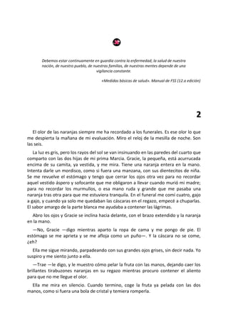 Debemos estar continuamente en guardia contra la enfermedad; la salud de nuestra
       nación, de nuestro pueblo, de nuestras familias, de nuestras mentes depende de una
                                       vigilancia constante.

                                         «Medidas básicas de salud». Manual de FSS (12.a edición)




                                                                                              2
   El olor de las naranjas siempre me ha recordado a los funerales. Es ese olor lo que
me despierta la mañana de mi evaluación. Miro el reloj de la mesilla de noche. Son
las seis.
   La luz es gris, pero los rayos del sol se van insinuando en las paredes del cuarto que
comparto con las dos hijas de mi prima Marcia. Gracie, la pequeña, está acurrucada
encima de su camita, ya vestida, y me mira. Tiene una naranja entera en la mano.
Intenta darle un mordisco, como si fuera una manzana, con sus dientecitos de niña.
Se me revuelve el estómago y tengo que cerrar los ojos otra vez para no recordar
aquel vestido áspero y sofocante que me obligaron a llevar cuando murió mi madre;
para no recordar los murmullos, o esa mano ruda y grande que me pasaba una
naranja tras otra para que me estuviera tranquila. En el funeral me comí cuatro, gajo
a gajo, y cuando ya solo me quedaban las cáscaras en el regazo, empecé a chuparlas.
El sabor amargo de la parte blanca me ayudaba a contener las lágrimas.
  Abro los ojos y Gracie se inclina hacia delante, con el brazo extendido y la naranja
en la mano.
   —No, Gracie —digo mientras aparto la ropa de cama y me pongo de pie. El
estómago se me aprieta y se me afloja como un puño—. Y la cáscara no se come,
¿eh?
  Ella me sigue mirando, parpadeando con sus grandes ojos grises, sin decir nada. Yo
suspiro y me siento junto a ella.
   —Trae —le digo, y le muestro cómo pelar la fruta con las manos, dejando caer los
brillantes tirabuzones naranjas en su regazo mientras procuro contener el aliento
para que no me llegue el olor.
  Ella me mira en silencio. Cuando termino, coge la fruta ya pelada con las dos
manos, como si fuera una bola de cristal y temiera romperla.
 