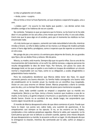 Le doy un golpecito con el codo.
  —Anda, come —suspiro.
  Ella se limita a mirar la fruta fijamente, así que empiezo a separarle los gajos, uno a
uno.
  —¿Sabes qué? —le susurro lo más bajito que puedo—. Los demás serían más
amables contigo si les hablaras de vez en cuando.
  No contesta. Tampoco es que yo esperara que lo hiciera. La tía Carol no le ha oído
decir ni una palabra en los seis años y tres meses que tiene la niña; ni una sola sílaba.
Carol cree que le pasa algo en el cerebro, pero por el momento los médicos no han
encontrado nada.
  «Es más tonta que un capazo», comentó con toda naturalidad el otro día, mientras
miraba a Gracie. La niña le daba vueltas en las manos a un bloque de madera pintada
como si fuera algo bello y prodigioso, como si esperara que de repente se convirtiera
en otra cosa.
   Me pongo de pie y me acerco a la ventana para alejarme de Gracie, de sus grandes
ojos fijos y de sus dedos finos y veloces. Me da pena.
   Marcia, su madre, está muerta. Siempre dijo que no quería niños. Ese es uno de los
inconvenientes del tratamiento: al no sufrir los deliria nervosa, a algunas personas les
resulta desagradable la idea de tener hijos. Por fortuna, son pocos los casos de
desapego total, en los que un padre o una madre es incapaz de establecer un vínculo
normal y responsable con sus hijos, como es su obligación, y acaba ahogándolos o
golpeándolos hasta matarlos.
   Pero los evaluadores decidieron que Marcia debía tener dos hijos. En aquel
momento parecía una buena elección. Su familia había conseguido una buena nota
de estabilización en la revisión anual. Su marido era un científico muy respetado.
Vivían en una casa enorme en Winter Street. Marcia preparaba a diario la comida
para los dos, y en su tiempo libre daba clases de piano para mantenerse ocupada.
   Pero, claro, todo cambió cuando se empezó a sospechar que su marido era
simpatizante. Marcia y sus hijas. Jenny y Gracie, tuvieron que mudarse a casa de su
madre, la tía Carol, y la gente empezó a murmurar y a apuntarlas con el dedo fueran
donde fueran. Gracie no se acordará de eso, desde luego; me sorprendería que
tuviera algún recuerdo de sus padres.
   El marido de Marcia desapareció antes de que diera comienzo el juicio. Puede que
fuera lo mejor. Los juicios son, sobre todo, una cuestión de apariencias. A los
simpatizantes casi siempre se los ejecuta. Si no, se los encierra en las Criptas,
condenados a tres cadenas perpetuas seguidas. Marcia lo sabía, por supuesto. La tía
Carol piensa que por eso se detuvo su corazón cuando, apenas unos meses después
de que desapareciera su marido, la acusaron a ella en su lugar. Un día después de que
le entregaran la citación, mientras iba caminando por la calle, sufrió un ataque y
murió.
 