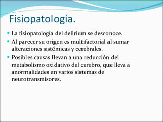 Fisiopatología. La fisiopatología del delirium se desconoce. Al parecer su origen es multifactorial al sumar alteraciones sistémicas y cerebrales. Posibles causas llevan a una reducción del metabolismo oxidativo del cerebro, que lleva a anormalidades en varios sistemas de neurotransmisores. 