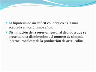 La hipótesis de un déficit colinérgico es la mas aceptada en los últimos años. Disminución de la reserva neuronal debido a que se presenta una  disminución del numero de sinapsis interneuronales y de la producción de acetilcolina. 