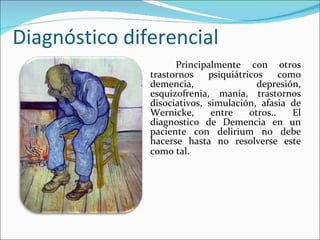 Diagnóstico diferencial Principalmente con otros trastornos psiquiátricos como demencia, depresión, esquizofrenia, manía, trastornos disociativos, simulación, afasia de Wernicke, entre otros.. El diagnostico de Demencia en un paciente con delirium no debe hacerse hasta no resolverse este como tal . 
